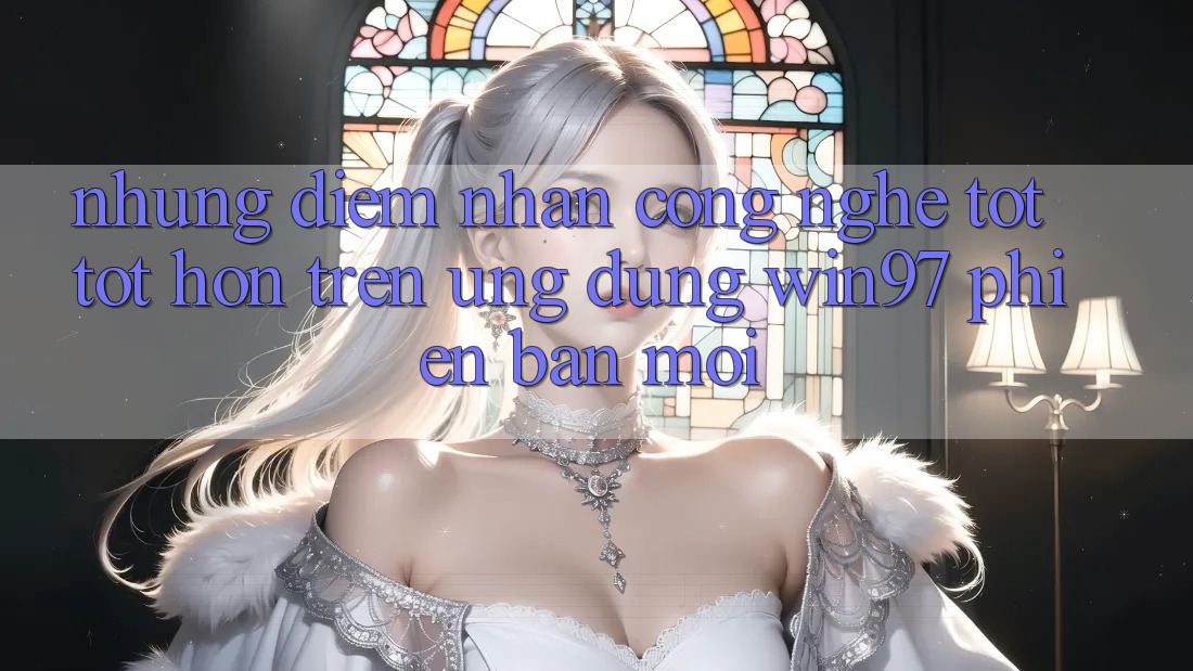Những Điểm Nhấn Công Nghệ Tốt tốt hơn Trên Ứng Dụng win97 Phiên Bản Mới Những Điểm Nhấn Công Nghệ Tốt tốt hơn Trên Ứng Dụng win97 Phiên Bản Mới