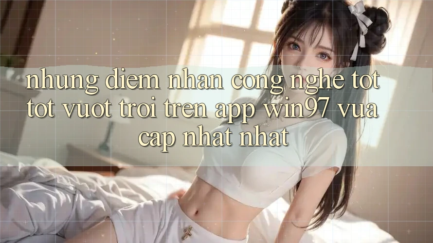 Những Điểm Nhấn Công Nghệ Tốt tốt vượt trội Trên App win97 Vừa cập nhật nhất Những Điểm Nhấn Công Nghệ Tốt tốt vượt trội Trên App win97 Vừa cập nhật nhất