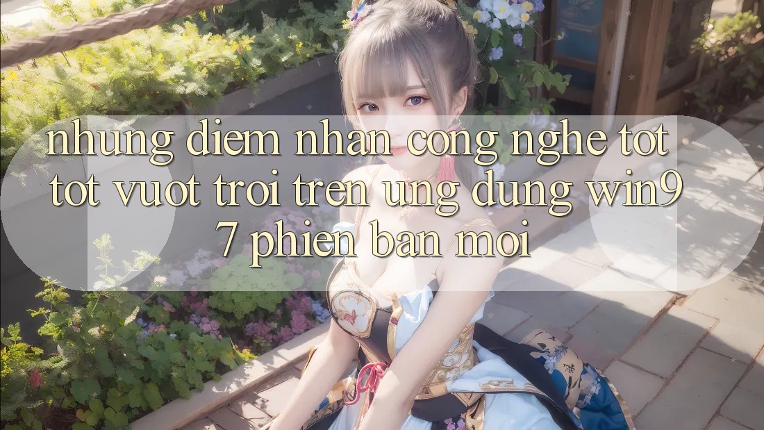 Những Điểm Nhấn Công Nghệ Tốt tốt vượt trội Trên Ứng Dụng win97 Phiên Bản Mới Những Điểm Nhấn Công Nghệ Tốt tốt vượt trội Trên Ứng Dụng win97 Phiên Bản Mới