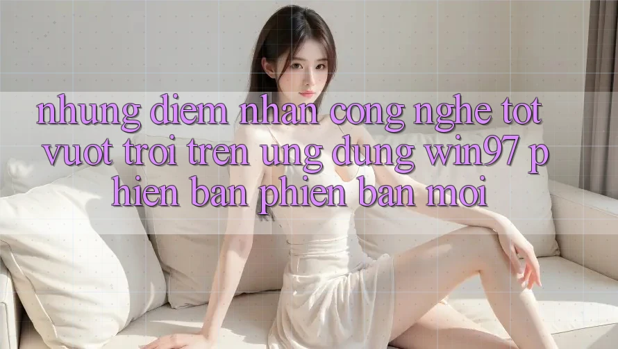 Những Điểm Nhấn Công Nghệ Tốt vượt trội Trên Ứng Dụng win97 Phiên Bản Phiên bản mới Những Điểm Nhấn Công Nghệ Tốt vượt trội Trên Ứng Dụng win97 Phiên Bản Phiên bản mới