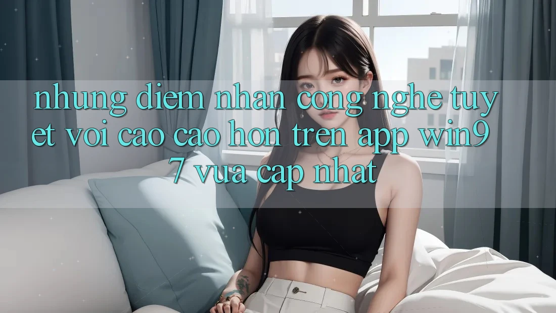 Những Điểm Nhấn Công Nghệ Tuyệt vời cao cao hơn Trên App win97 Vừa cập nhật Những Điểm Nhấn Công Nghệ Tuyệt vời cao cao hơn Trên App win97 Vừa cập nhật