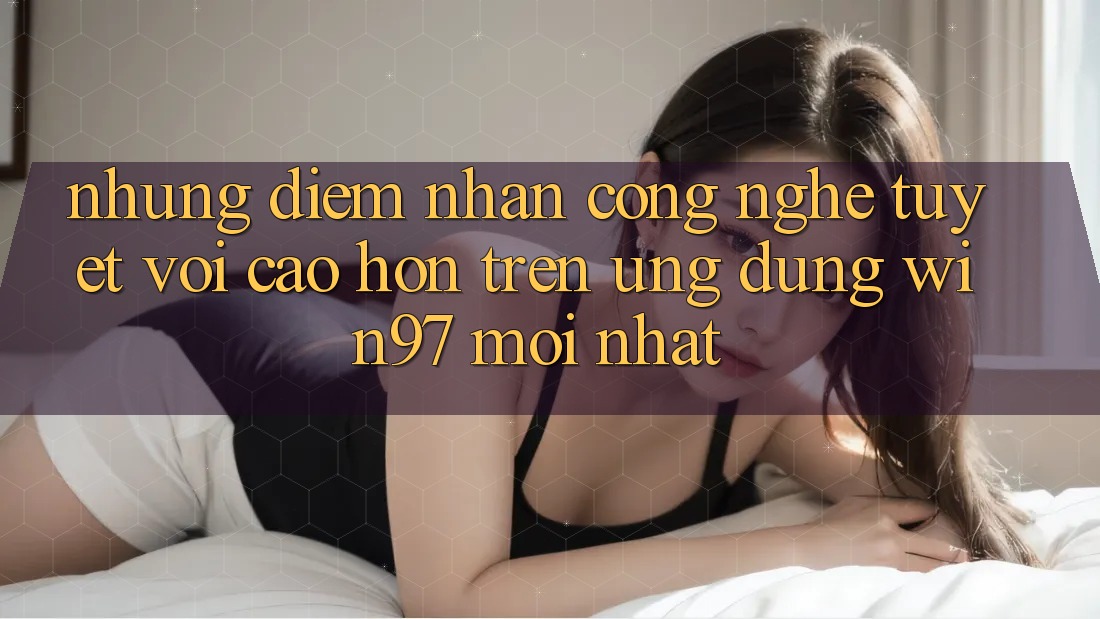 Những Điểm Nhấn Công Nghệ Tuyệt vời cao hơn Trên Ứng Dụng win97 Mới nhất Những Điểm Nhấn Công Nghệ Tuyệt vời cao hơn Trên Ứng Dụng win97 Mới nhất