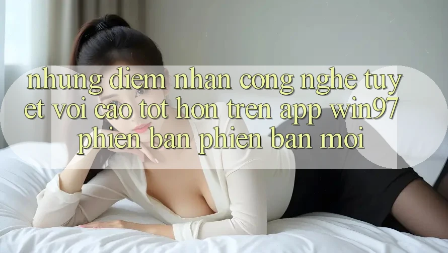 Những Điểm Nhấn Công Nghệ Tuyệt vời cao tốt hơn Trên App win97 Phiên Bản Phiên bản mới Những Điểm Nhấn Công Nghệ Tuyệt vời cao tốt hơn Trên App win97 Phiên Bản Phiên bản mới