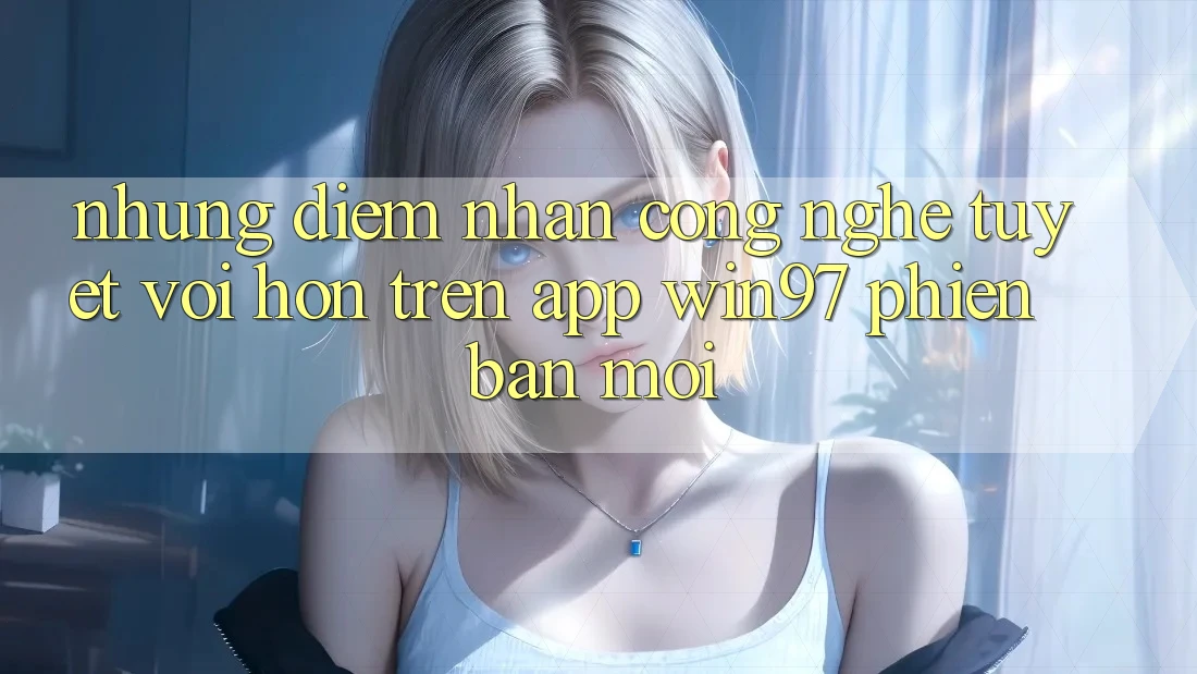 Những Điểm Nhấn Công Nghệ Tuyệt vời hơn Trên App win97 Phiên Bản Mới Những Điểm Nhấn Công Nghệ Tuyệt vời hơn Trên App win97 Phiên Bản Mới