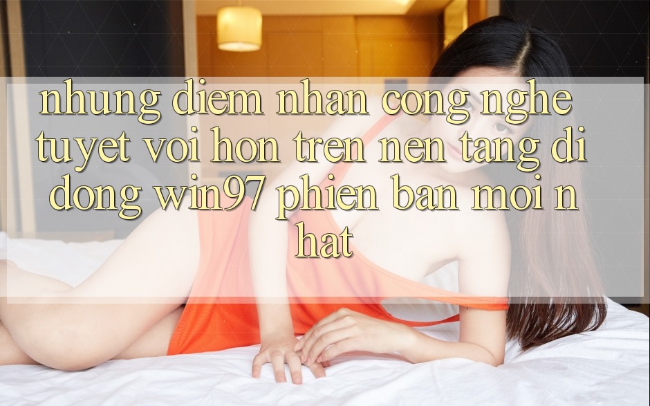 Những Điểm Nhấn Công Nghệ Tuyệt vời hơn Trên Nền tảng di động win97 Phiên Bản Mới nhất