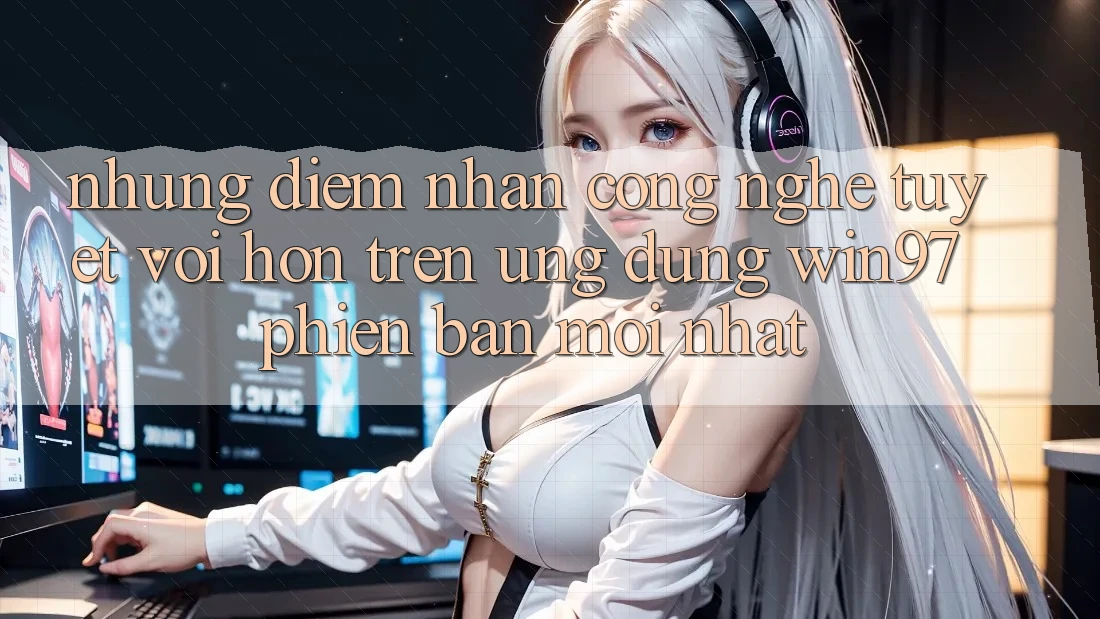 Những Điểm Nhấn Công Nghệ Tuyệt vời hơn Trên Ứng Dụng win97 Phiên Bản Mới nhất Những Điểm Nhấn Công Nghệ Tuyệt vời hơn Trên Ứng Dụng win97 Phiên Bản Mới nhất