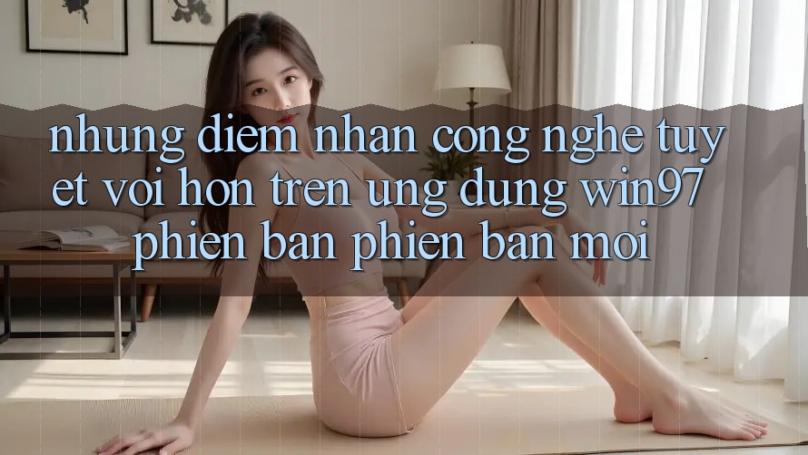 Những Điểm Nhấn Công Nghệ Tuyệt vời hơn Trên Ứng Dụng win97 Phiên Bản Phiên bản mới Những Điểm Nhấn Công Nghệ Tuyệt vời hơn Trên Ứng Dụng win97 Phiên Bản Phiên bản mới