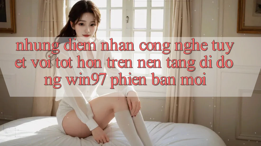 Những Điểm Nhấn Công Nghệ Tuyệt vời tốt hơn Trên Nền tảng di động win97 Phiên Bản Mới Những Điểm Nhấn Công Nghệ Tuyệt vời tốt hơn Trên Nền tảng di động win97 Phiên Bản Mới