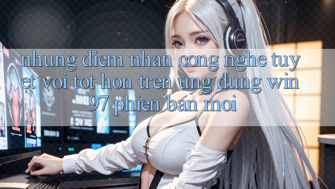 Những Điểm Nhấn Công Nghệ Tuyệt vời tốt hơn Trên Ứng Dụng win97 Phiên Bản Mới Những Điểm Nhấn Công Nghệ Tuyệt vời tốt hơn Trên Ứng Dụng win97 Phiên Bản Mới