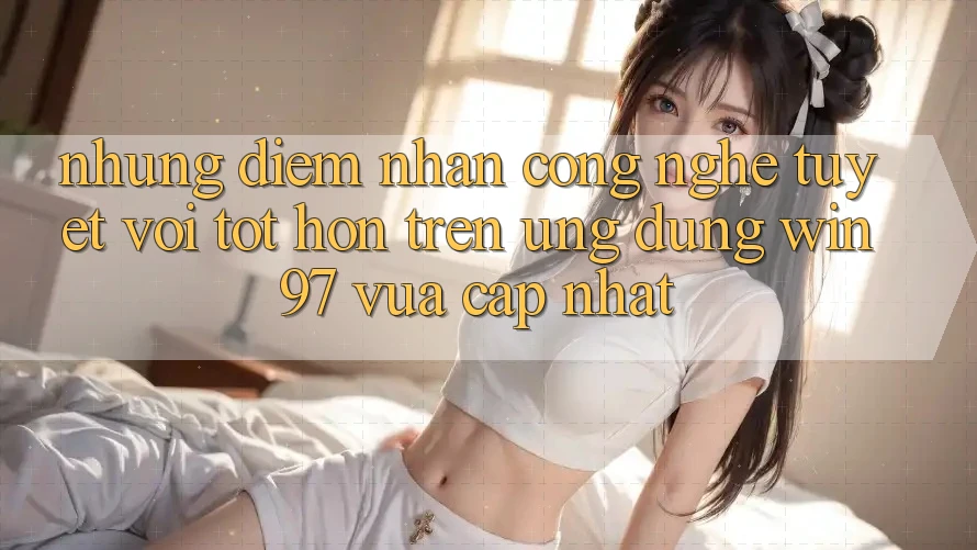 Những Điểm Nhấn Công Nghệ Tuyệt vời tốt hơn Trên Ứng Dụng win97 Vừa cập nhật Những Điểm Nhấn Công Nghệ Tuyệt vời tốt hơn Trên Ứng Dụng win97 Vừa cập nhật
