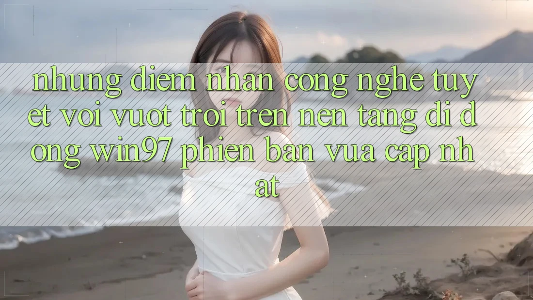 Những Điểm Nhấn Công Nghệ Tuyệt vời vượt trội Trên Nền tảng di động win97 Phiên Bản Vừa cập nhật