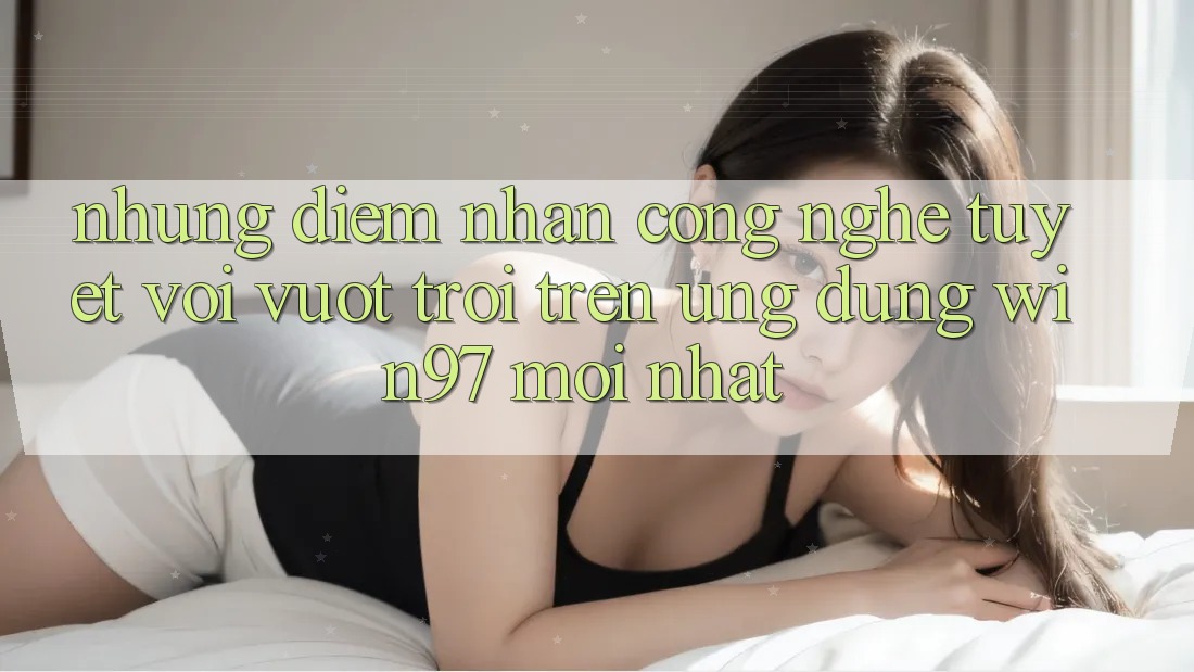 Những Điểm Nhấn Công Nghệ Tuyệt vời vượt trội Trên Ứng Dụng win97 Mới nhất Những Điểm Nhấn Công Nghệ Tuyệt vời vượt trội Trên Ứng Dụng win97 Mới nhất