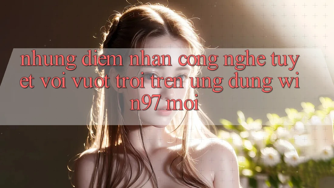 Những Điểm Nhấn Công Nghệ Tuyệt vời vượt trội Trên Ứng Dụng win97 Mới Những Điểm Nhấn Công Nghệ Tuyệt vời vượt trội Trên Ứng Dụng win97 Mới
