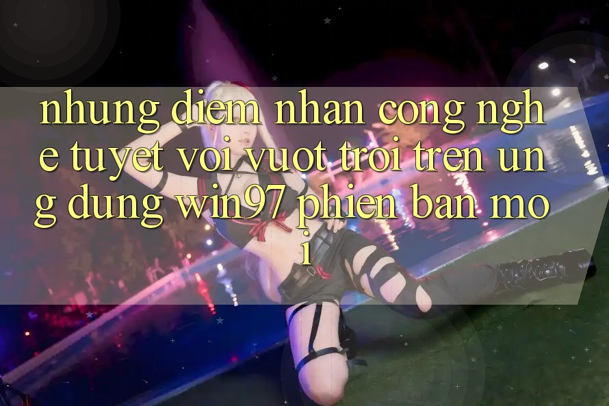 Những Điểm Nhấn Công Nghệ Tuyệt vời vượt trội Trên Ứng Dụng win97 Phiên Bản Mới Những Điểm Nhấn Công Nghệ Tuyệt vời vượt trội Trên Ứng Dụng win97 Phiên Bản Mới