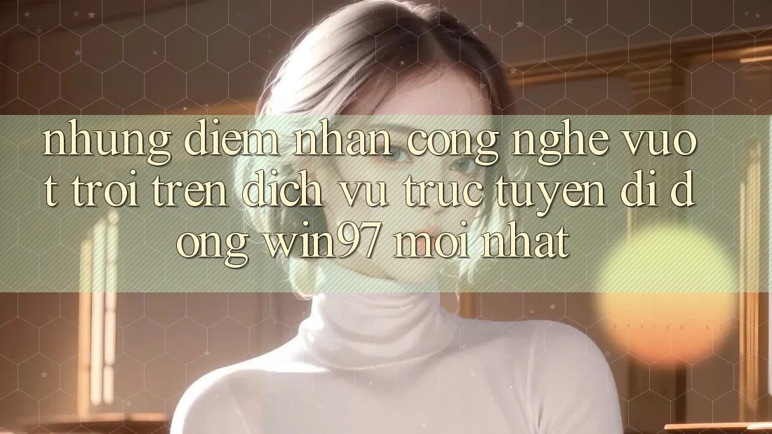Những Điểm Nhấn Công Nghệ Vượt Trội Trên Dịch vụ trực tuyến di động win97 Mới nhất Những Điểm Nhấn Công Nghệ Vượt Trội Trên Dịch vụ trực tuyến di động win97 Mới nhất
