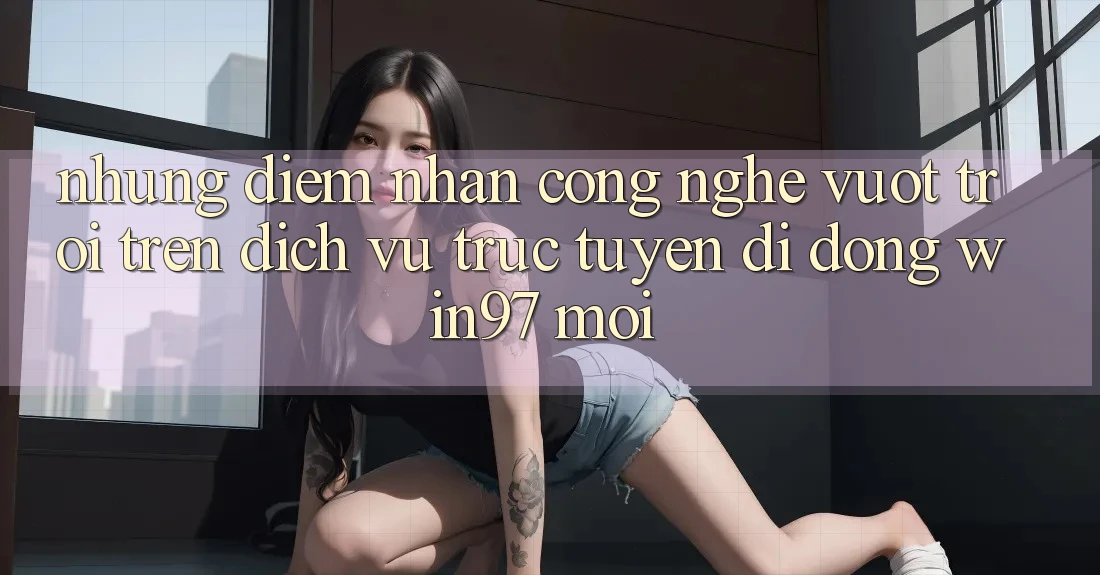Những Điểm Nhấn Công Nghệ Vượt Trội Trên Dịch vụ trực tuyến di động win97 Mới