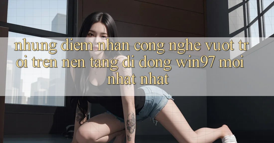 Những Điểm Nhấn Công Nghệ Vượt Trội Trên Nền tảng di động win97 Mới nhất nhất Những Điểm Nhấn Công Nghệ Vượt Trội Trên Nền tảng di động win97 Mới nhất nhất