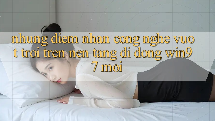 Những Điểm Nhấn Công Nghệ Vượt trội Trên Nền tảng di động win97 Mới Những Điểm Nhấn Công Nghệ Vượt trội Trên Nền tảng di động win97 Mới