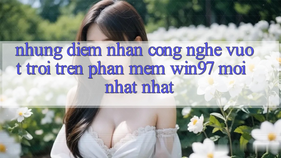 Những Điểm Nhấn Công Nghệ Vượt Trội Trên Phần mềm win97 Mới nhất nhất Những Điểm Nhấn Công Nghệ Vượt Trội Trên Phần mềm win97 Mới nhất nhất