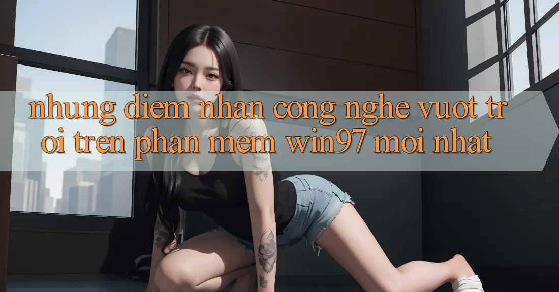 Những Điểm Nhấn Công Nghệ Vượt Trội Trên Phần mềm win97 Mới nhất Những Điểm Nhấn Công Nghệ Vượt Trội Trên Phần mềm win97 Mới nhất