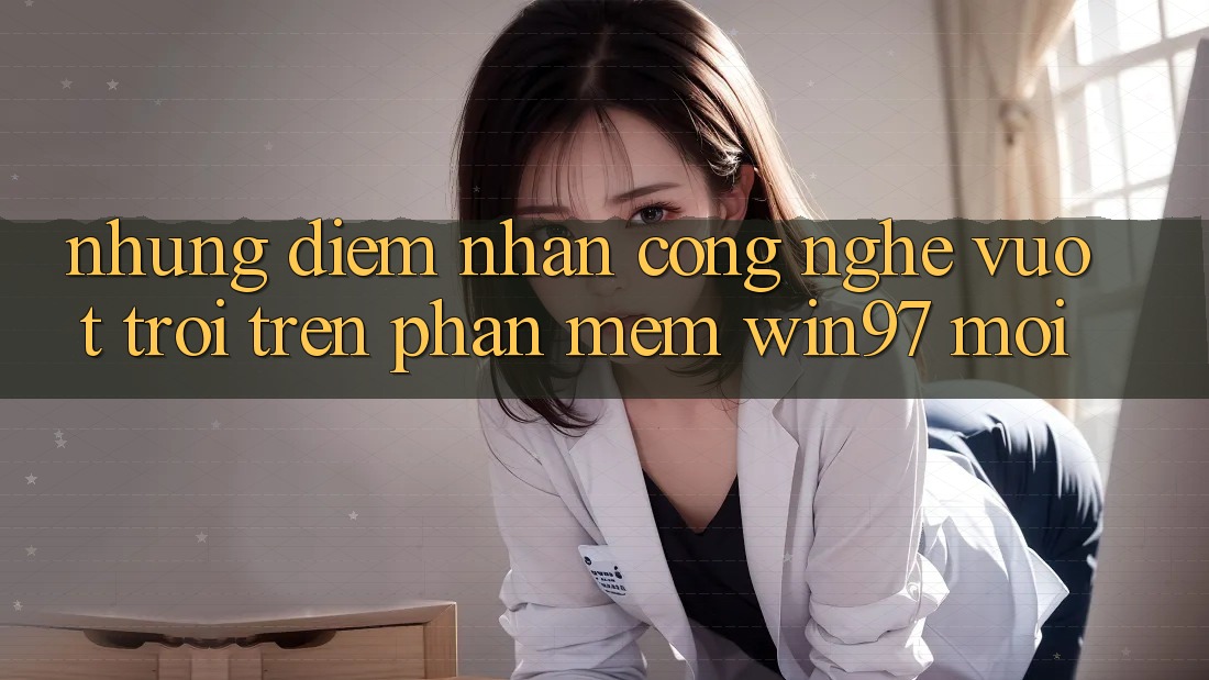 Những Điểm Nhấn Công Nghệ Vượt Trội Trên Phần mềm win97 Mới Những Điểm Nhấn Công Nghệ Vượt Trội Trên Phần mềm win97 Mới