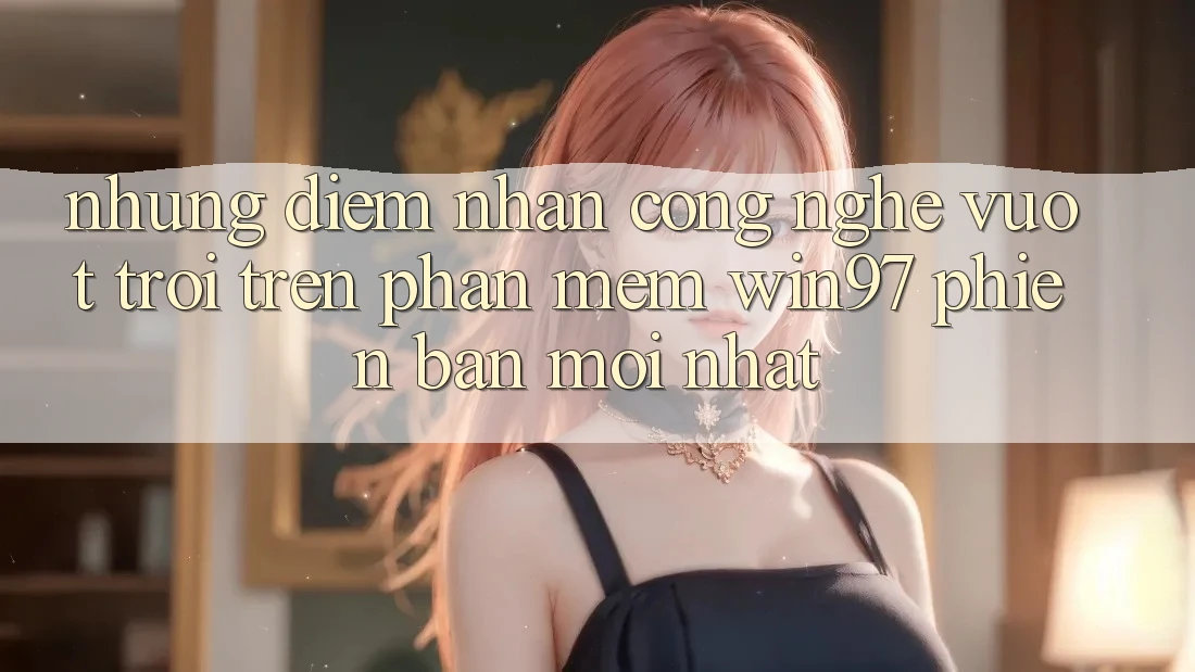 Những Điểm Nhấn Công Nghệ Vượt Trội Trên Phần mềm win97 Phiên Bản Mới nhất Những Điểm Nhấn Công Nghệ Vượt Trội Trên Phần mềm win97 Phiên Bản Mới nhất
