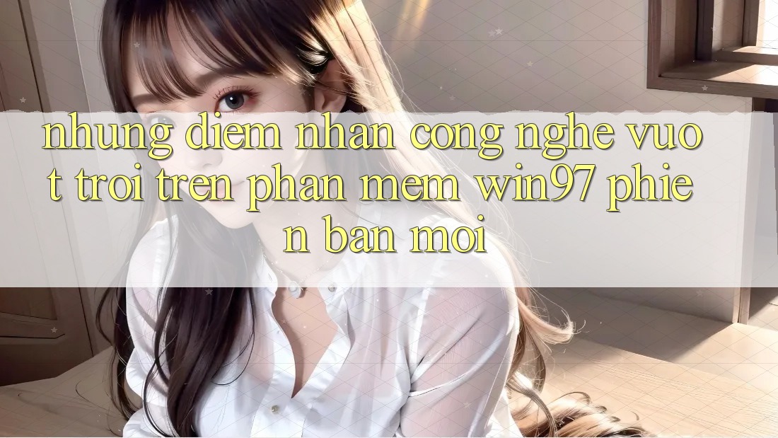Những Điểm Nhấn Công Nghệ Vượt Trội Trên Phần mềm win97 Phiên Bản Mới Những Điểm Nhấn Công Nghệ Vượt Trội Trên Phần mềm win97 Phiên Bản Mới