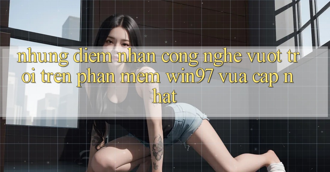 Những Điểm Nhấn Công Nghệ Vượt Trội Trên Phần mềm win97 Vừa cập nhật Những Điểm Nhấn Công Nghệ Vượt Trội Trên Phần mềm win97 Vừa cập nhật