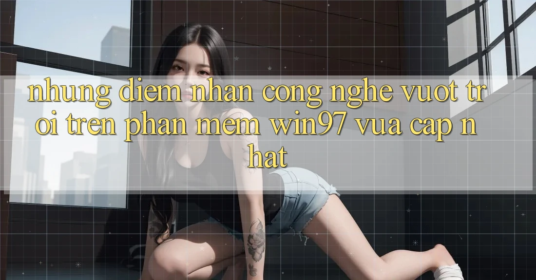Những Điểm Nhấn Công Nghệ Vượt Trội Trên Phần mềm win97 Vừa cập nhật Những Điểm Nhấn Công Nghệ Vượt Trội Trên Phần mềm win97 Vừa cập nhật