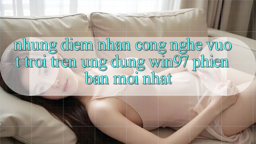 Những Điểm Nhấn Công Nghệ Vượt Trội Trên Ứng Dụng win97 Phiên Bản Mới nhất Những Điểm Nhấn Công Nghệ Vượt Trội Trên Ứng Dụng win97 Phiên Bản Mới nhất