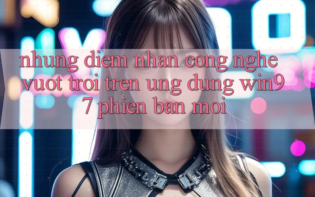 Những Điểm Nhấn Công Nghệ Vượt Trội Trên Ứng Dụng win97 Phiên Bản Mới Những Điểm Nhấn Công Nghệ Vượt Trội Trên Ứng Dụng win97 Phiên Bản Mới