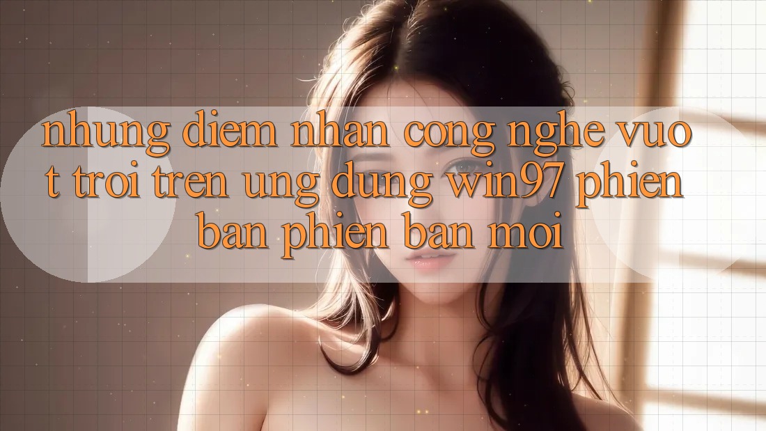 Những Điểm Nhấn Công Nghệ Vượt Trội Trên Ứng Dụng win97 Phiên Bản Phiên bản mới