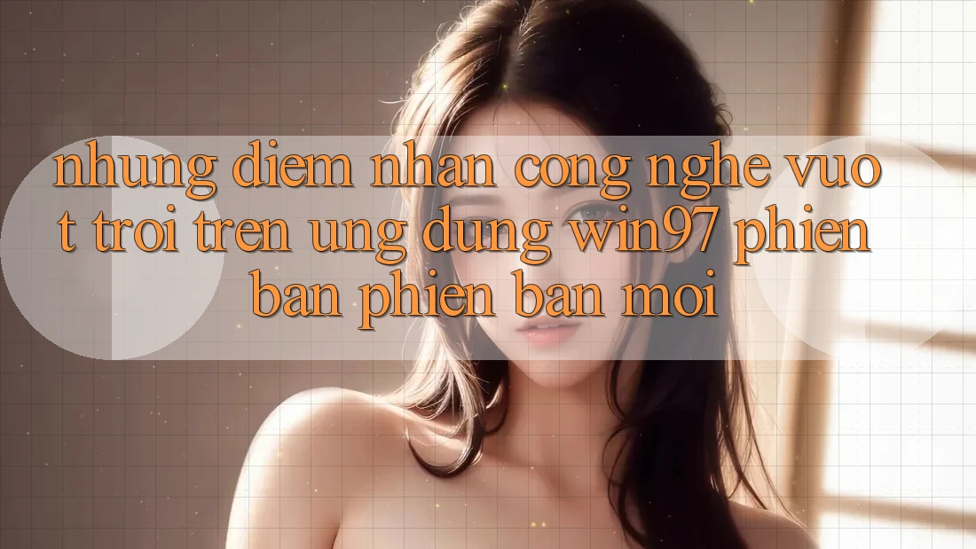 Những Điểm Nhấn Công Nghệ Vượt Trội Trên Ứng Dụng win97 Phiên Bản Phiên bản mới Những Điểm Nhấn Công Nghệ Vượt Trội Trên Ứng Dụng win97 Phiên Bản Phiên bản mới