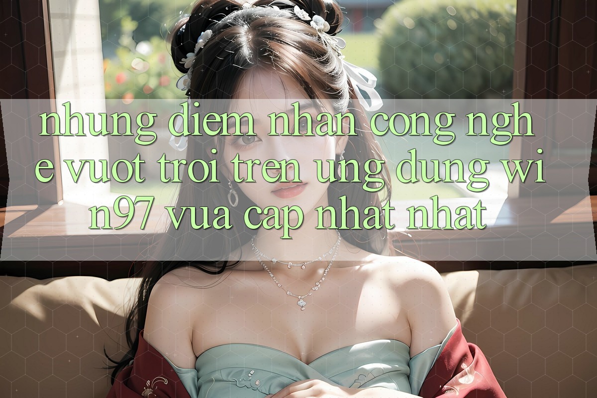 Những Điểm Nhấn Công Nghệ Vượt Trội Trên Ứng Dụng win97 Vừa cập nhật nhất Những Điểm Nhấn Công Nghệ Vượt Trội Trên Ứng Dụng win97 Vừa cập nhật nhất