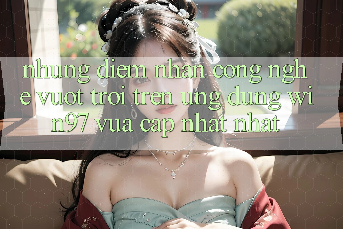 Những Điểm Nhấn Công Nghệ Vượt Trội Trên Ứng Dụng win97 Vừa cập nhật nhất Những Điểm Nhấn Công Nghệ Vượt Trội Trên Ứng Dụng win97 Vừa cập nhật nhất