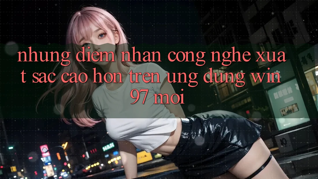 Những Điểm Nhấn Công Nghệ Xuất sắc cao hơn Trên Ứng Dụng win97 Mới Những Điểm Nhấn Công Nghệ Xuất sắc cao hơn Trên Ứng Dụng win97 Mới
