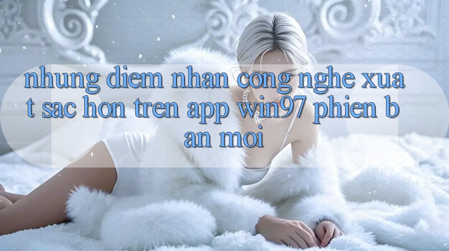 Những Điểm Nhấn Công Nghệ Xuất sắc hơn Trên App win97 Phiên Bản Mới Những Điểm Nhấn Công Nghệ Xuất sắc hơn Trên App win97 Phiên Bản Mới