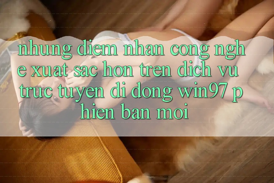 Những Điểm Nhấn Công Nghệ Xuất sắc hơn Trên Dịch vụ trực tuyến di động win97 Phiên Bản Mới