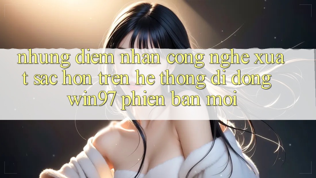 Những Điểm Nhấn Công Nghệ Xuất sắc hơn Trên Hệ thống di động win97 Phiên Bản Mới Những Điểm Nhấn Công Nghệ Xuất sắc hơn Trên Hệ thống di động win97 Phiên Bản Mới