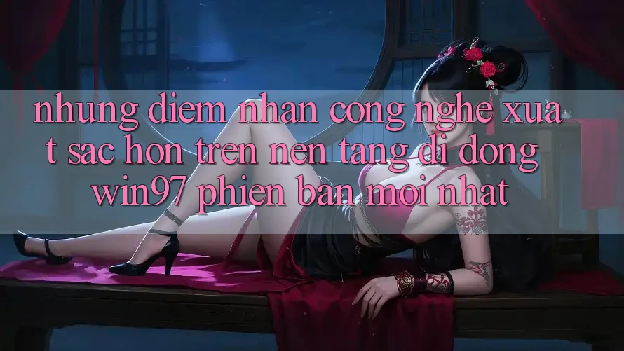 Những Điểm Nhấn Công Nghệ Xuất sắc hơn Trên Nền tảng di động win97 Phiên bản mới nhất