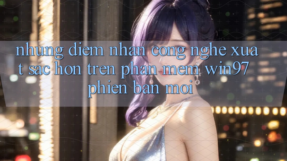Những Điểm Nhấn Công Nghệ Xuất sắc hơn Trên Phần mềm win97 Phiên Bản Mới Những Điểm Nhấn Công Nghệ Xuất sắc hơn Trên Phần mềm win97 Phiên Bản Mới
