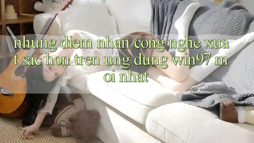 Những Điểm Nhấn Công Nghệ Xuất sắc hơn Trên Ứng Dụng win97 Mới nhất