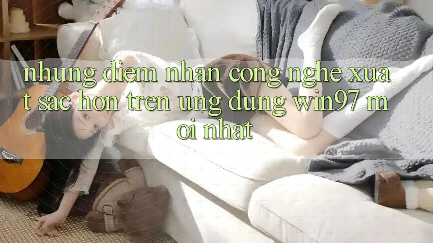 Những Điểm Nhấn Công Nghệ Xuất sắc hơn Trên Ứng Dụng win97 Mới nhất Những Điểm Nhấn Công Nghệ Xuất sắc hơn Trên Ứng Dụng win97 Mới nhất