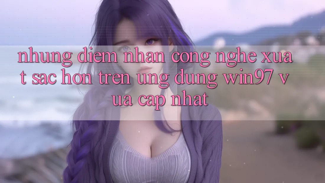 Những Điểm Nhấn Công Nghệ Xuất sắc hơn Trên Ứng Dụng win97 Vừa cập nhật Những Điểm Nhấn Công Nghệ Xuất sắc hơn Trên Ứng Dụng win97 Vừa cập nhật