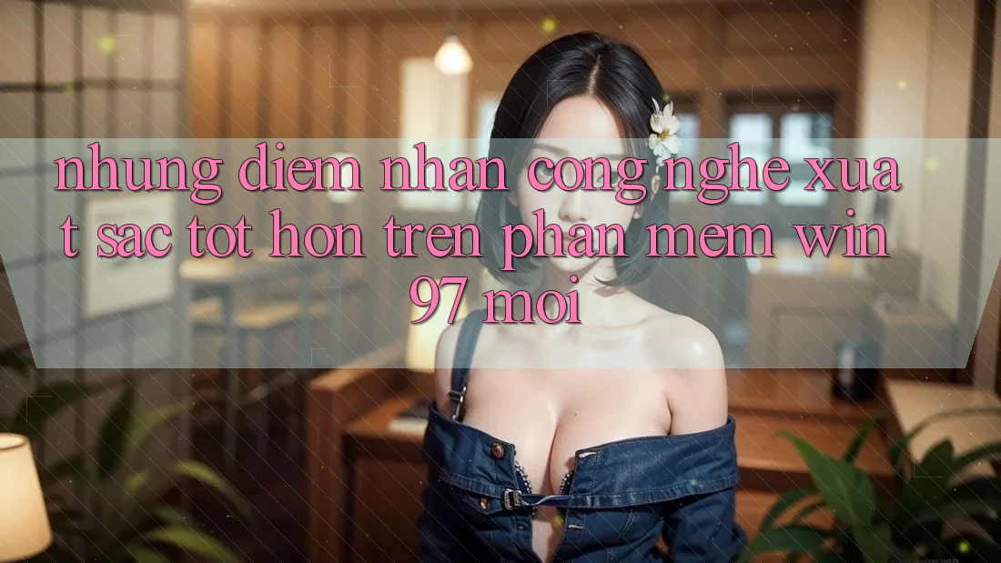 Những Điểm Nhấn Công Nghệ Xuất sắc tốt hơn Trên Phần mềm win97 Mới Những Điểm Nhấn Công Nghệ Xuất sắc tốt hơn Trên Phần mềm win97 Mới