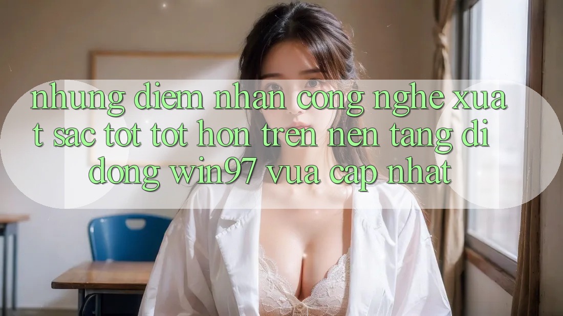 Những Điểm Nhấn Công Nghệ Xuất sắc tốt tốt hơn Trên Nền tảng di động win97 Vừa cập nhật Những Điểm Nhấn Công Nghệ Xuất sắc tốt tốt hơn Trên Nền tảng di động win97 Vừa cập nhật
