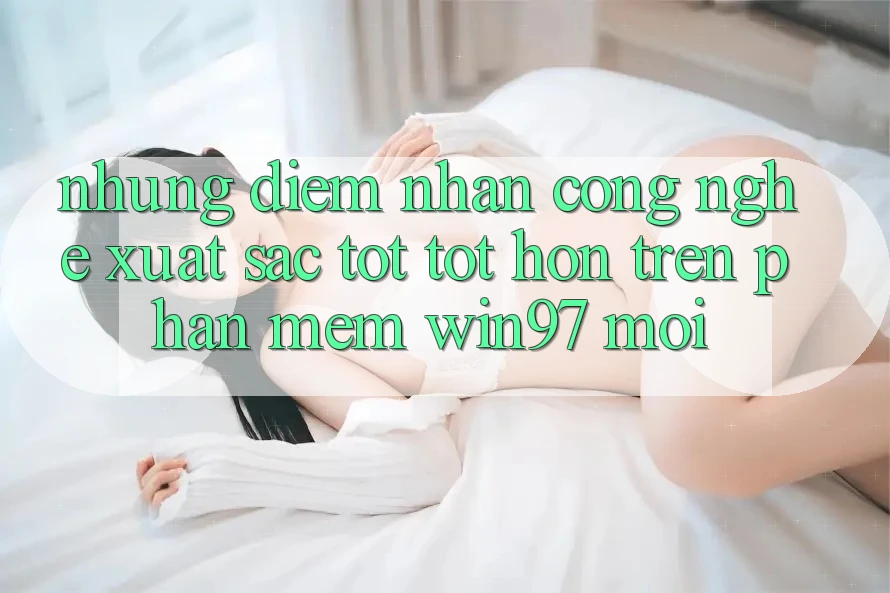 Những Điểm Nhấn Công Nghệ Xuất sắc tốt tốt hơn Trên Phần mềm win97 Mới Những Điểm Nhấn Công Nghệ Xuất sắc tốt tốt hơn Trên Phần mềm win97 Mới