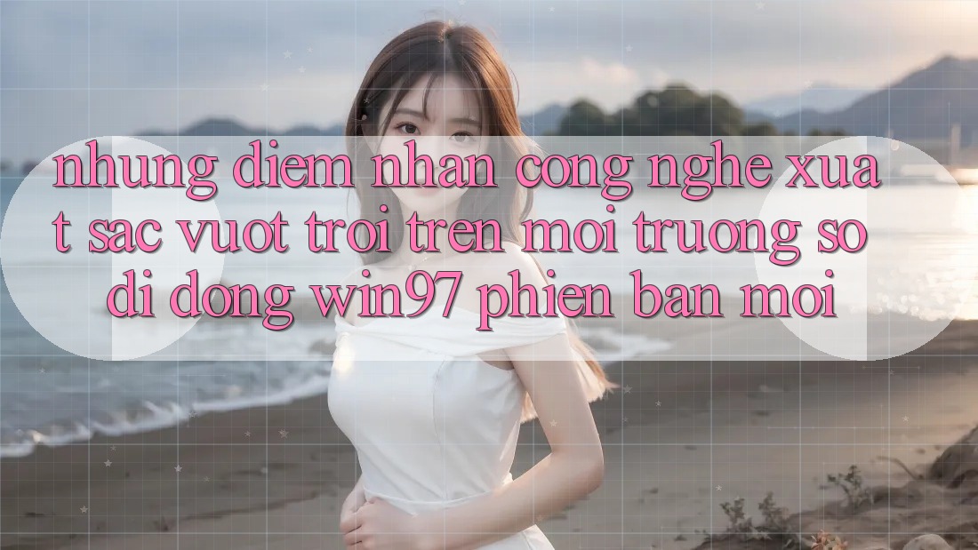 Những Điểm Nhấn Công Nghệ Xuất sắc vượt trội Trên Môi trường số di động win97 Phiên Bản Mới Những Điểm Nhấn Công Nghệ Xuất sắc vượt trội Trên Môi trường số di động win97 Phiên Bản Mới