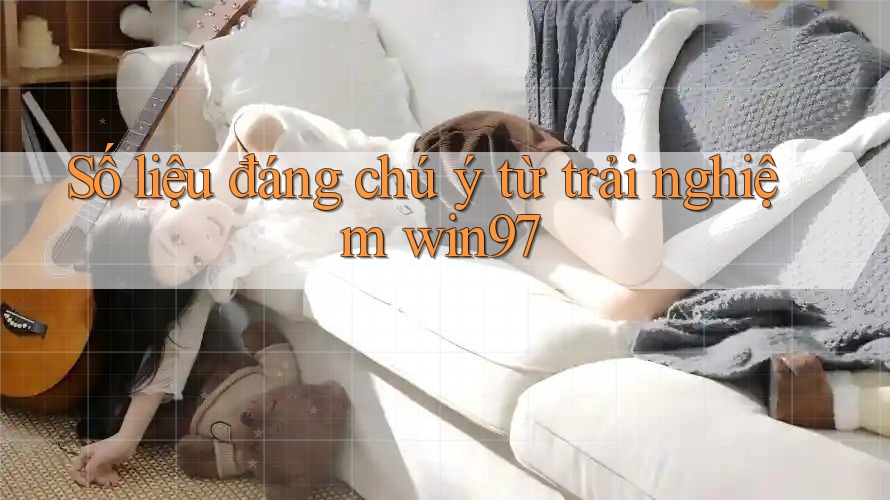 Số liệu đáng chú ý từ trải nghiệm win97 Số liệu đáng chú ý từ trải nghiệm win97