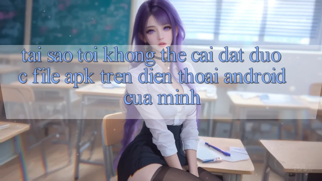 Tại sao tôi không thể cài đặt được file APK trên điện thoại Android của mình?